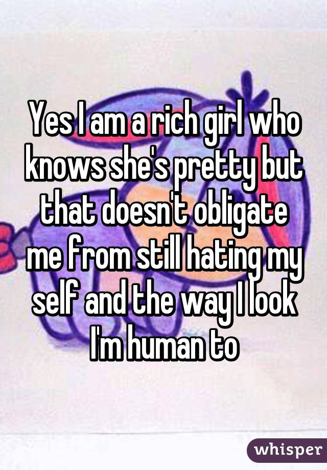 Yes I am a rich girl who knows she's pretty but that doesn't obligate me from still hating my self and the way I look I'm human to