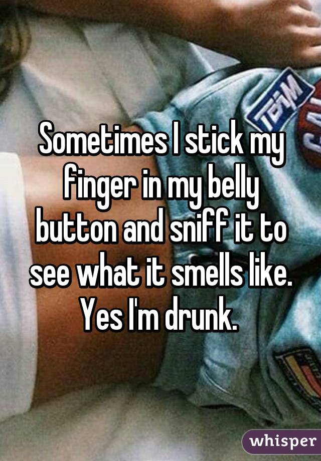 Sometimes I stick my finger in my belly button and sniff it to see what it smells like. Yes I'm drunk. 