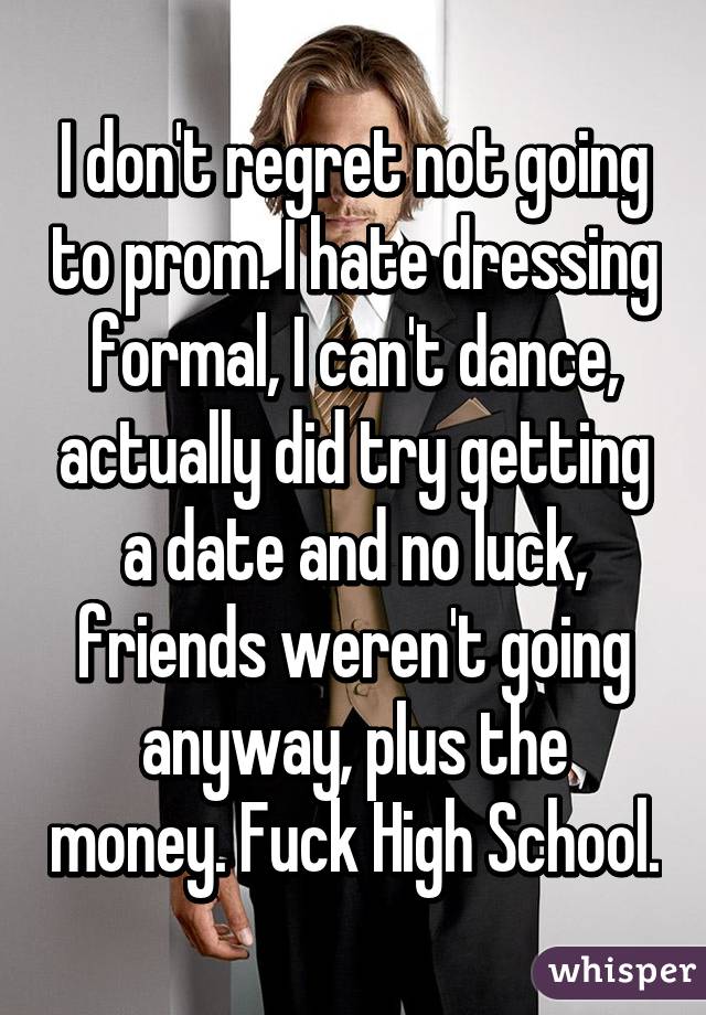 I don't regret not going to prom. I hate dressing formal, I can't dance, actually did try getting a date and no luck, friends weren't going anyway, plus the money. Fuck High School.