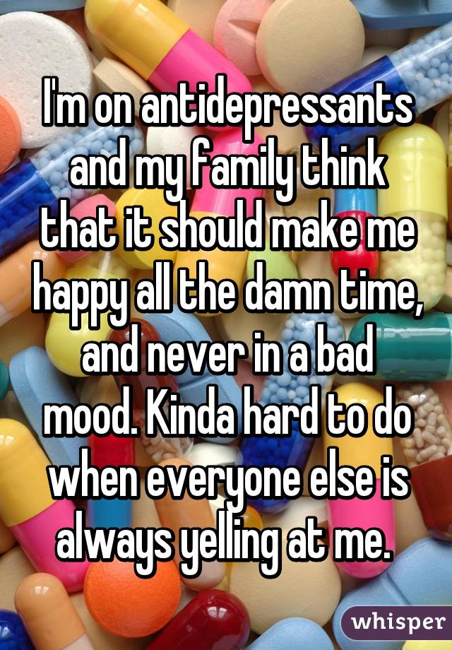 I'm on antidepressants and my family think that it should make me happy all the damn time, and never in a bad mood. Kinda hard to do when everyone else is always yelling at me. 