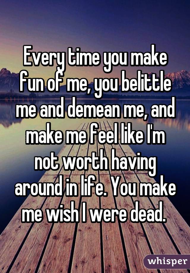 Every time you make fun of me, you belittle me and demean me, and make me feel like I'm not worth having around in life. You make me wish I were dead. 