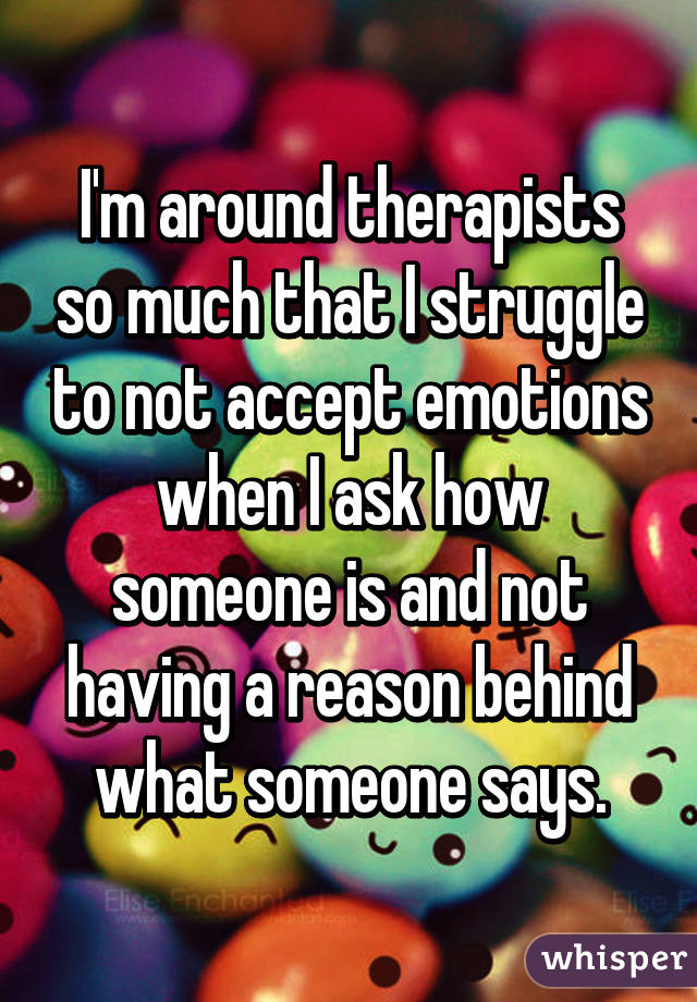 I'm around therapists so much that I struggle to not accept emotions when I ask how someone is and not having a reason behind what someone says.