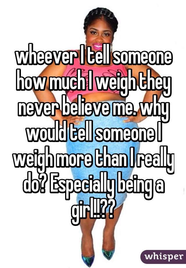 wheever I tell someone how much I weigh they never believe me. why would tell someone I weigh more than I really do? Especially being a girl!!??