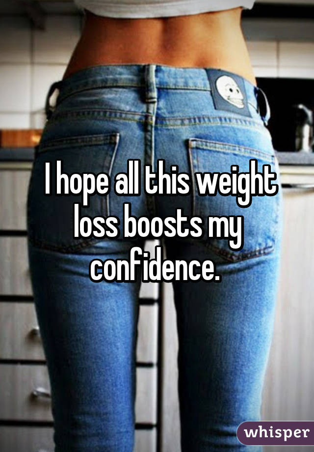  I hope all this weight loss boosts my confidence. 