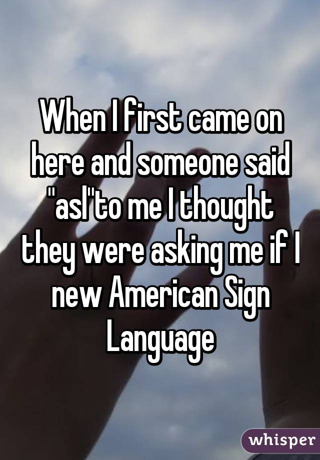 When I first came on here and someone said "asl"to me I thought they were asking me if I new American Sign Language