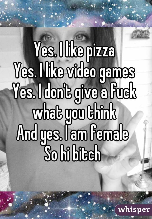 Yes. I like pizza
Yes. I like video games
Yes. I don't give a fuck what you think 
And yes. I am female 
So hi bitch 