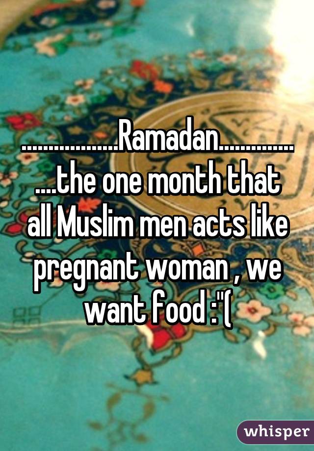 ..................Ramadan..................the one month that all Muslim men acts like pregnant woman , we want food :"(