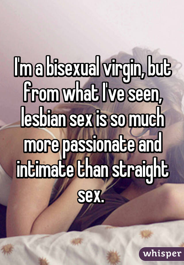 I'm a bisexual virgin, but from what I've seen, lesbian sex is so much more passionate and intimate than straight sex. 