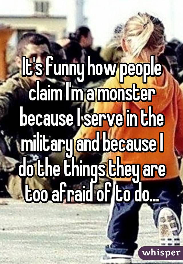 It's funny how people claim I'm a monster because I serve in the military and because I do the things they are too afraid of to do...