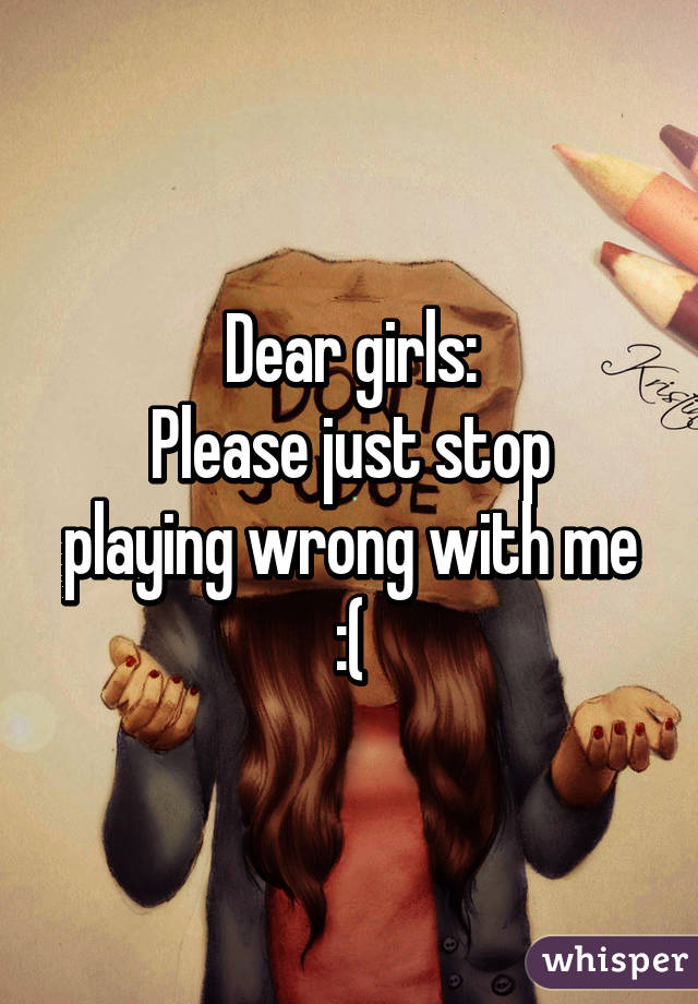 Dear girls:
Please just stop playing wrong with me :(