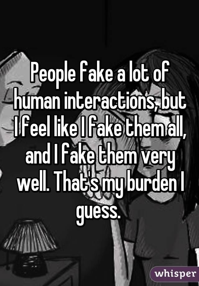 People fake a lot of human interactions, but I feel like I fake them all, and I fake them very well. That's my burden I guess. 