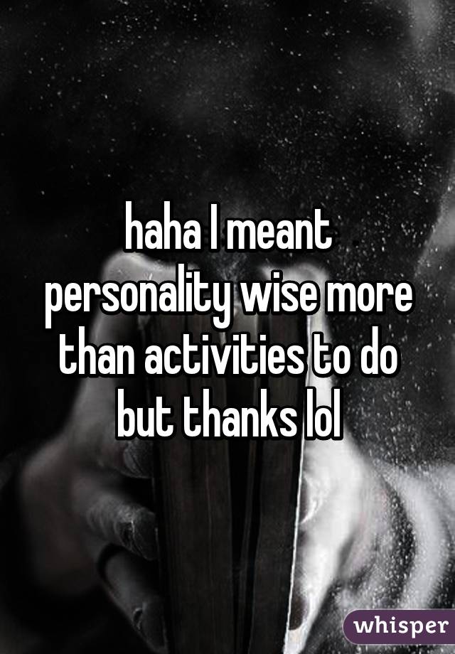 haha I meant personality wise more than activities to do but thanks lol