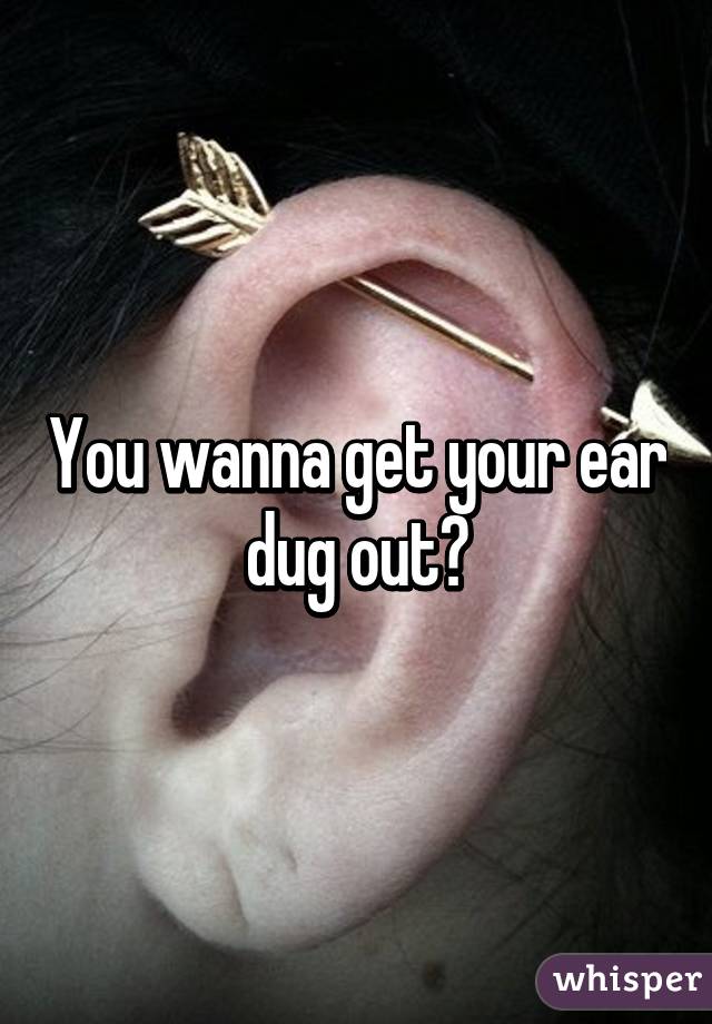 You wanna get your ear dug out?