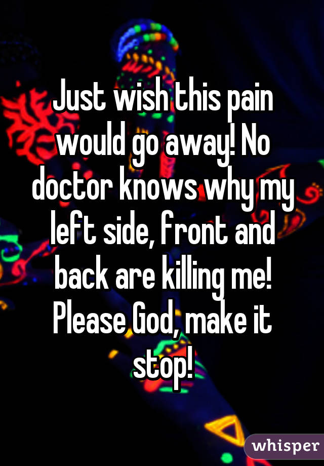 Just wish this pain would go away! No doctor knows why my left side, front and back are killing me! Please God, make it stop!