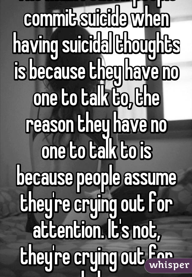 The main reason people commit suicide when having suicidal thoughts is because they have no one to talk to, the reason they have no one to talk to is because people assume they're crying out for attention. It's not, they're crying out for help.