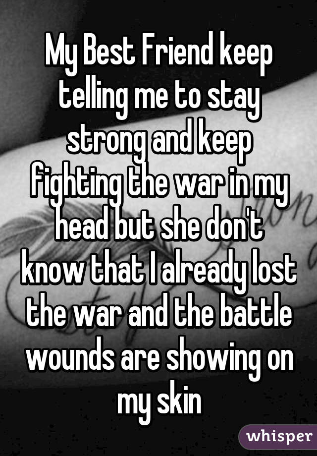 My Best Friend keep telling me to stay strong and keep fighting the war in my head but she don't know that I already lost the war and the battle wounds are showing on my skin