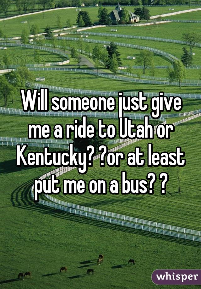 Will someone just give me a ride to Utah or Kentucky? ?or at least put me on a bus? ?