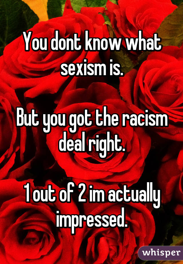 You dont know what sexism is.

But you got the racism deal right.

1 out of 2 im actually impressed.