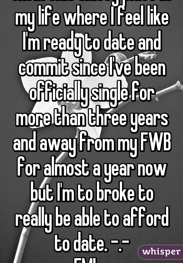 I'm in this shitty place in my life where I feel like I'm ready to date and commit since I've been officially single for more than three years and away from my FWB for almost a year now but I'm to broke to really be able to afford to date. -.-
FML...