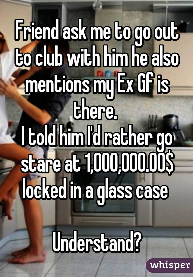 Friend ask me to go out to club with him he also mentions my Ex Gf is there. 
I told him I'd rather go stare at 1,000,000.00$ locked in a glass case 

Understand?