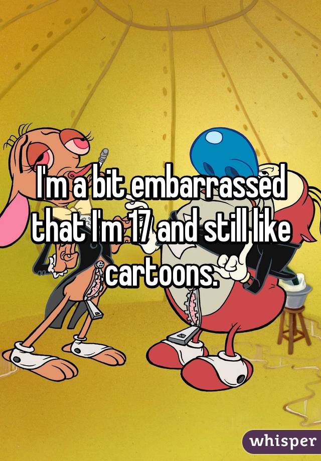 I'm a bit embarrassed that I'm 17 and still like cartoons.