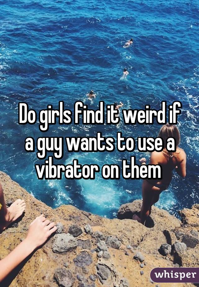 Do girls find it weird if a guy wants to use a vibrator on them 