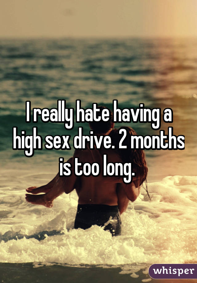 I really hate having a high sex drive. 2 months is too long. 