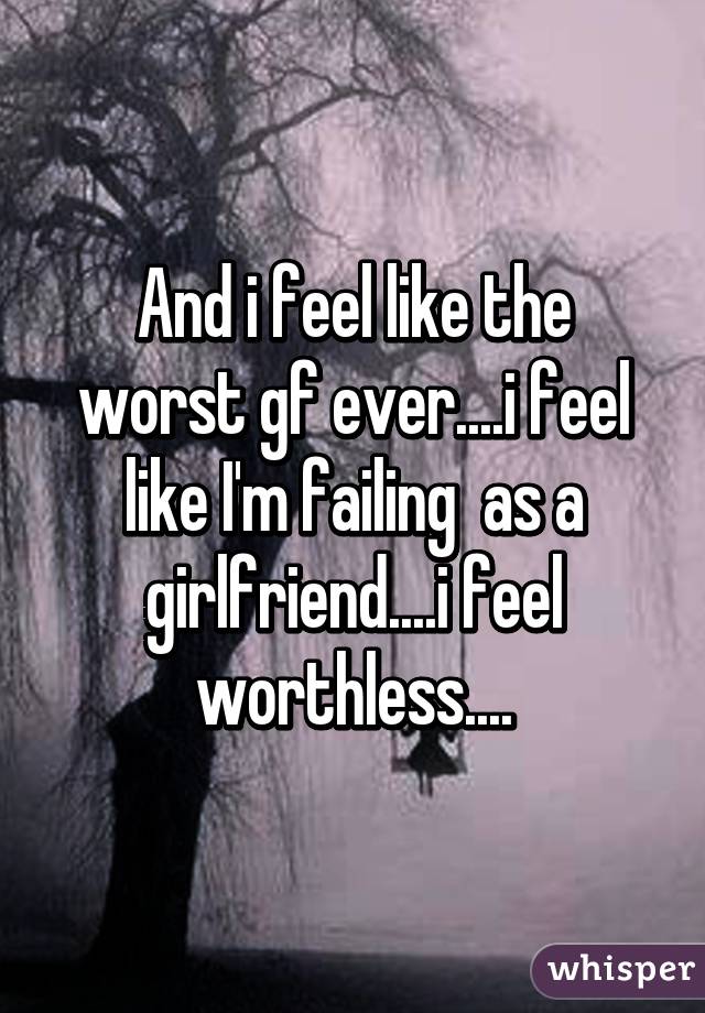 And i feel like the worst gf ever....i feel like I'm failing  as a girlfriend....i feel worthless....