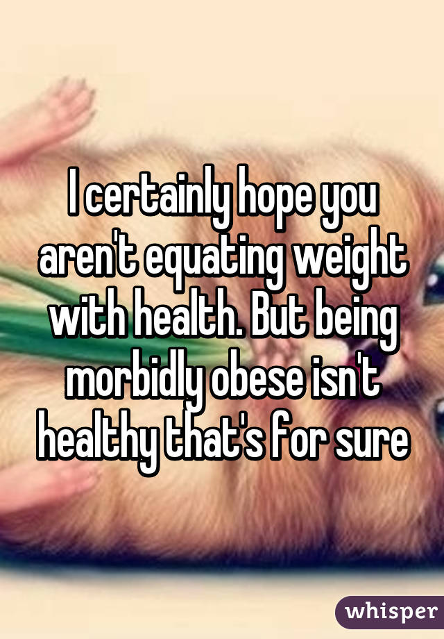 I certainly hope you aren't equating weight with health. But being morbidly obese isn't healthy that's for sure