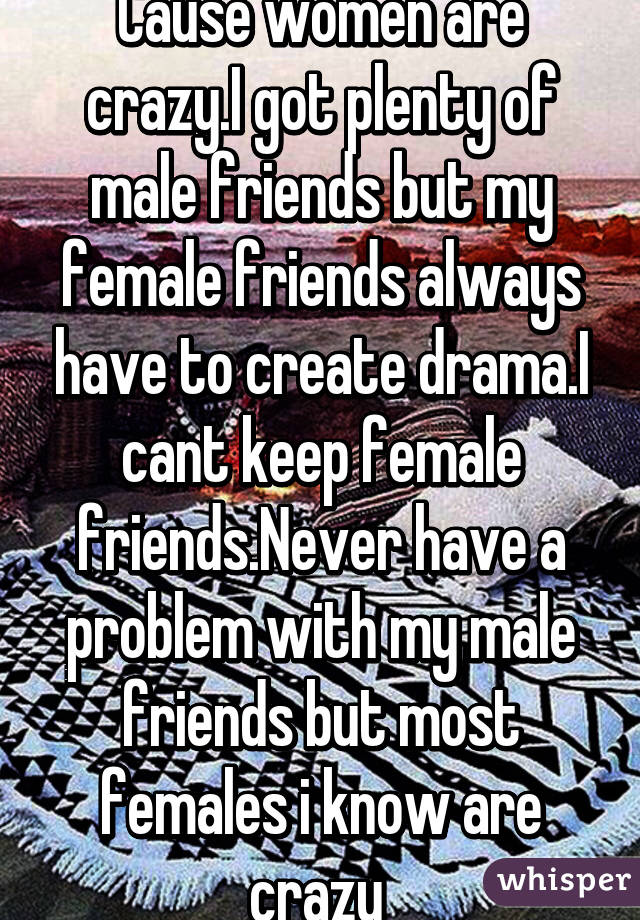 Cause women are crazy.I got plenty of male friends but my female friends always have to create drama.I cant keep female friends.Never have a problem with my male friends but most females i know are crazy 