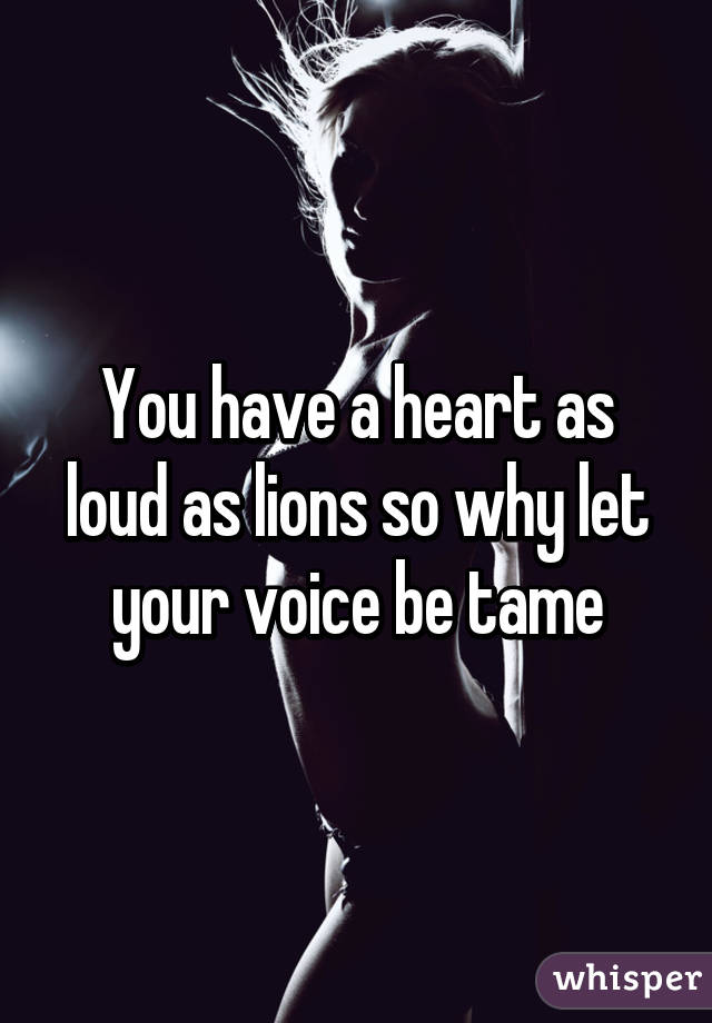 You have a heart as loud as lions so why let your voice be tame