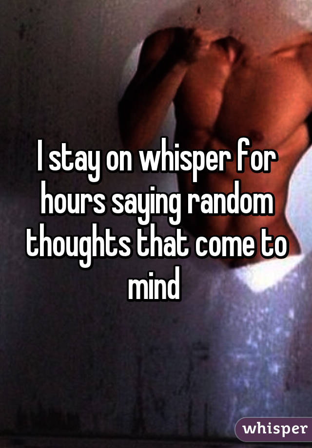 I stay on whisper for hours saying random thoughts that come to mind 