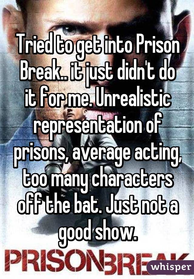 Tried to get into Prison Break.. it just didn't do it for me. Unrealistic representation of prisons, average acting, too many characters off the bat. Just not a good show.