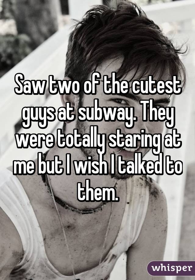 Saw two of the cutest guys at subway. They were totally staring at me but I wish I talked to them.