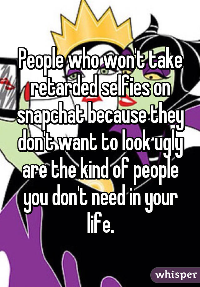 People who won't take retarded selfies on snapchat because they don't want to look ugly are the kind of people you don't need in your life.