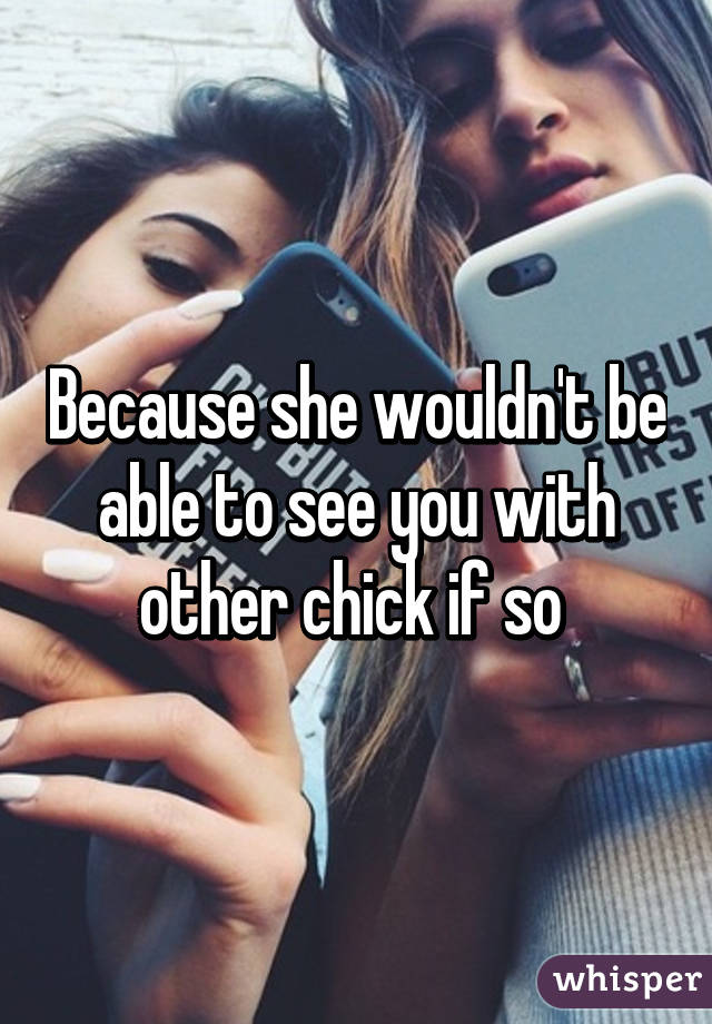 Because she wouldn't be able to see you with other chick if so 