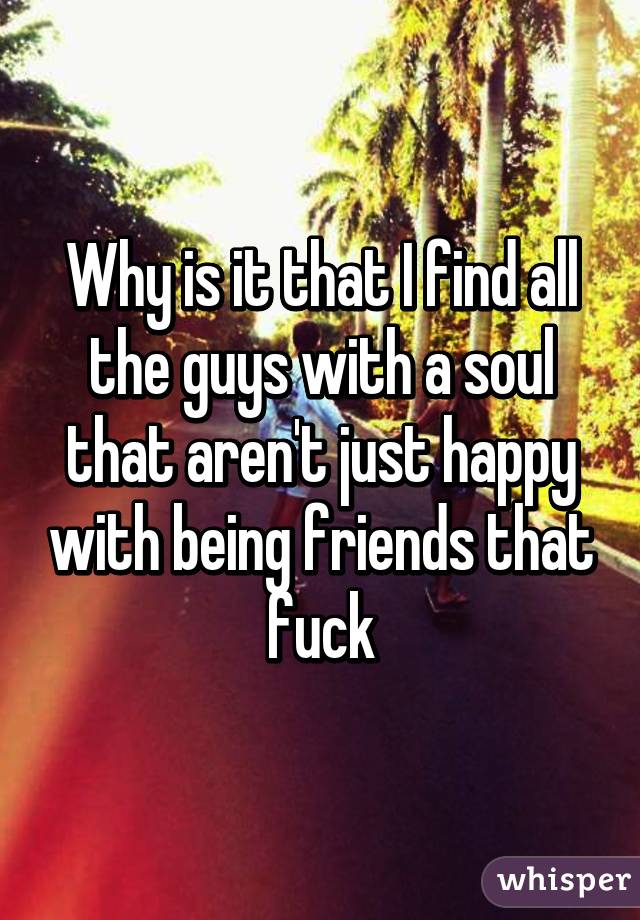 Why is it that I find all the guys with a soul that aren't just happy with being friends that fuck