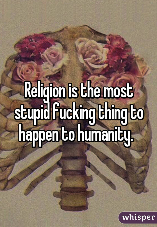 Religion is the most stupid fucking thing to happen to humanity.  