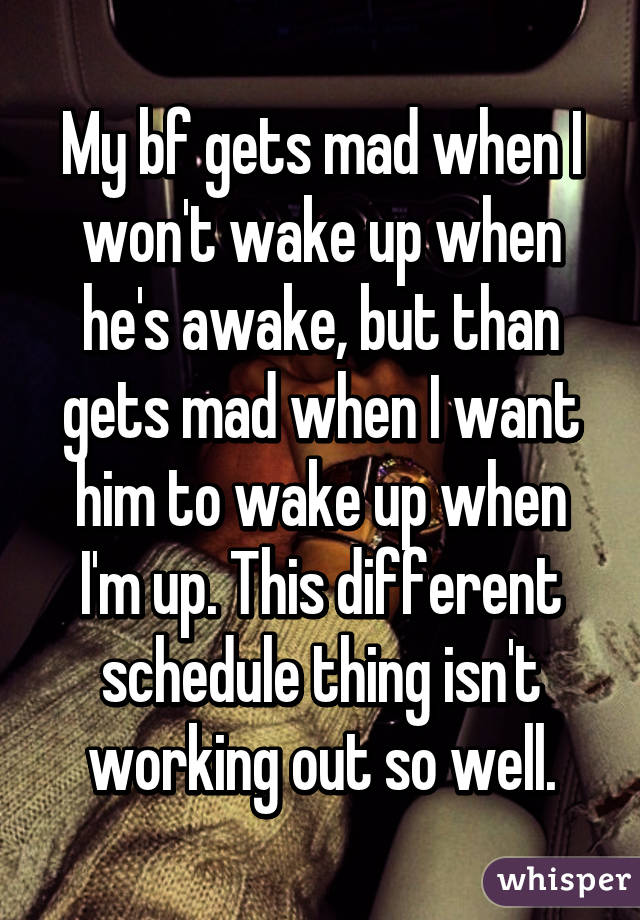 My bf gets mad when I won't wake up when he's awake, but than gets mad when I want him to wake up when I'm up. This different schedule thing isn't working out so well.