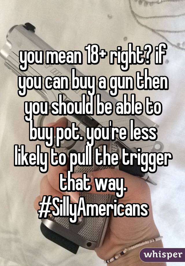 you mean 18+ right? if you can buy a gun then you should be able to buy pot. you're less likely to pull the trigger that way. #SillyAmericans