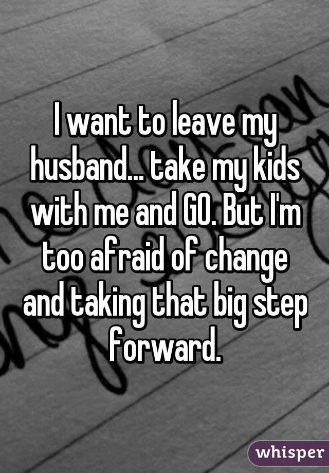 I want to leave my husband... take my kids with me and GO. But I'm too afraid of change and taking that big step forward.