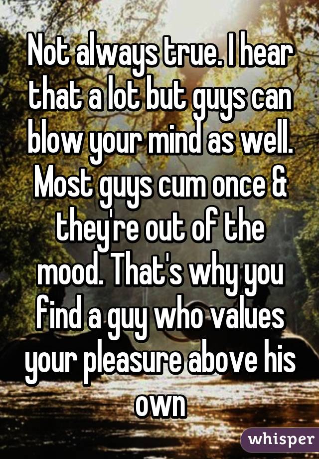 Not always true. I hear that a lot but guys can blow your mind as well. Most guys cum once & they're out of the mood. That's why you find a guy who values your pleasure above his own