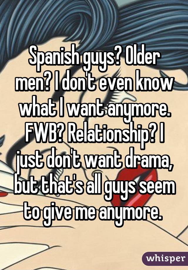 Spanish guys? Older men? I don't even know what I want anymore. FWB? Relationship? I just don't want drama, but that's all guys seem to give me anymore. 