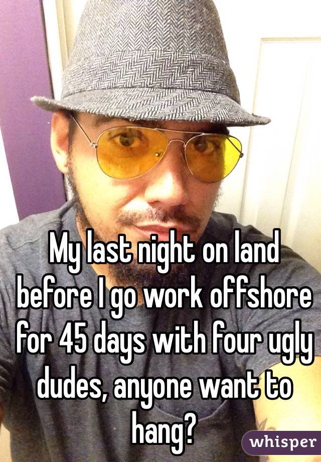 My last night on land before I go work offshore for 45 days with four ugly dudes, anyone want to hang?