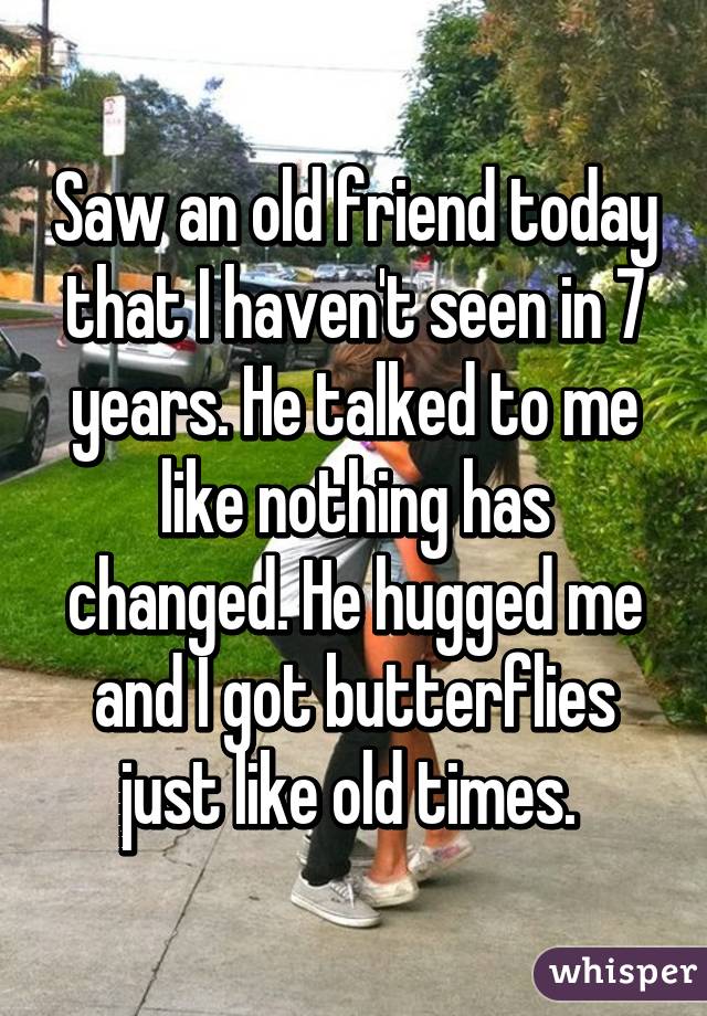 Saw an old friend today that I haven't seen in 7 years. He talked to me like nothing has changed. He hugged me and I got butterflies just like old times. 