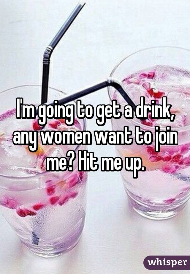 I'm going to get a drink, any women want to join me? Hit me up.