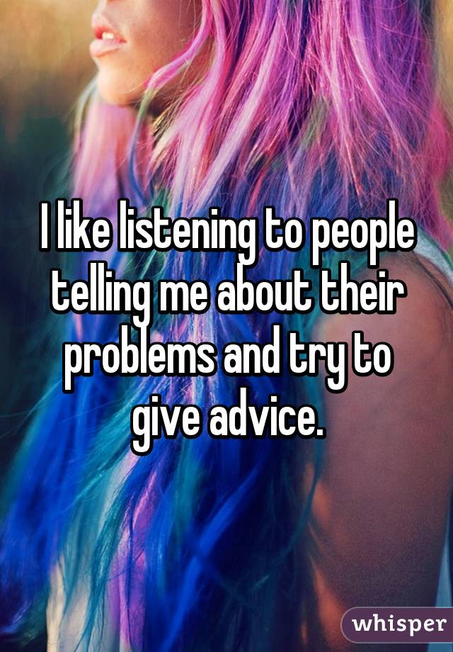 I like listening to people telling me about their problems and try to give advice.