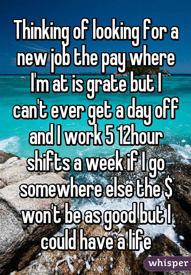 Thinking of looking for a new job the pay where I'm at is grate but I can't ever get a day off and I work 5 12hour shifts a week if I go somewhere else the $ won't be as good but I could have a life