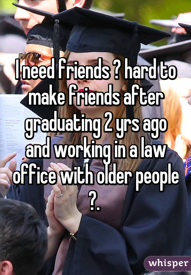 I need friends 😂 hard to make friends after graduating 2 yrs ago and working in a law office with older people 😭. 