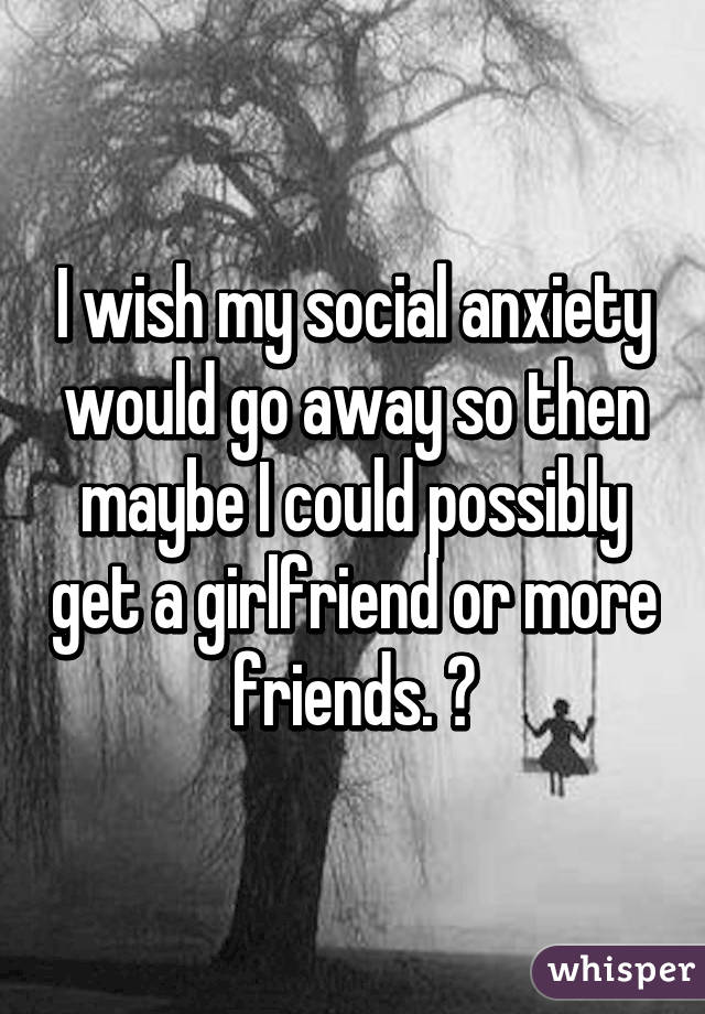 I wish my social anxiety would go away so then maybe I could possibly get a girlfriend or more friends. 😔